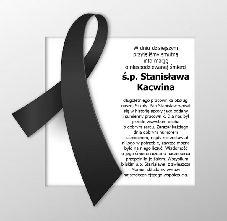 W dniu dzisiejszym przyjęliśmy smutną informację o niespodziewanej śmierci Pana Stanisława Kacwina, długoletniego pracownika obsługi naszej Szkoły. Pan Stanisław wpisał się w historię szkoły jako oddany i sumienny pracownik. Dla nas był przede wszystkim osobą o dobrym sercu. Zarażał każdego dnia dobrym humorem i uśmiechem, nigdy nie zostawiał nikogo w potrzebie, zawsze można było na niego liczyć. Wiadomość o jego śmierci rozdarła nasze serca i przepełniła je żalem. Wszystkim bliskim ś.p. Stanisława, z zwłaszcza Mamie, składamy wyrazy najserdeczniejszego współczucia.